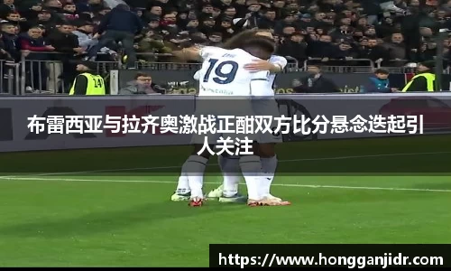 布雷西亚与拉齐奥激战正酣双方比分悬念迭起引人关注